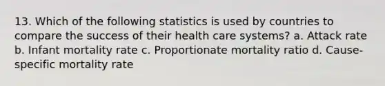 13. Which of the following statistics is used by countries to compare the success of their health care systems? a. Attack rate b. Infant mortality rate c. Proportionate mortality ratio d. Cause-specific mortality rate