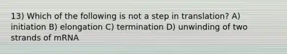 13) Which of the following is not a step in translation? A) initiation B) elongation C) termination D) unwinding of two strands of mRNA