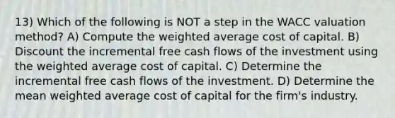 13) Which of the following is NOT a step in the WACC valuation method? A) Compute the weighted average cost of capital. B) Discount the incremental free cash flows of the investment using the weighted average cost of capital. C) Determine the incremental free cash flows of the investment. D) Determine the mean weighted average cost of capital for the firm's industry.