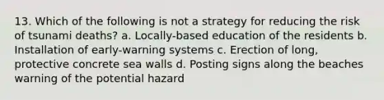 13. Which of the following is not a strategy for reducing the risk of tsunami deaths? a. Locally-based education of the residents b. Installation of early-warning systems c. Erection of long, protective concrete sea walls d. Posting signs along the beaches warning of the potential hazard