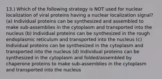 13.) Which of the following strategy is NOT used for nuclear localization of viral proteins having a nuclear localization signal? (a) Individual proteins can be synthesized and assembled to make sub-assemblies in the cytoplasm and transported into the nucleus (b) Individual proteins can be synthesized in the rough endoplasmic reticulum and transported into the nucleus (c) Individual proteins can be synthesized in the cytoplasm and transported into the nucleus (d) Individual proteins can be synthesized in the cytoplasm and folded/assembled by chaperone proteins to make sub-assemblies in the cytoplasm and transported into the nucleus