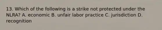 13. Which of the following is a strike not protected under the NLRA? A. economic B. unfair labor practice C. jurisdiction D. recognition