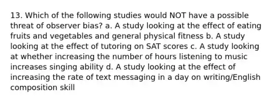 13. Which of the following studies would NOT have a possible threat of observer bias? a. A study looking at the effect of eating fruits and vegetables and general physical fitness b. A study looking at the effect of tutoring on SAT scores c. A study looking at whether increasing the number of hours listening to music increases singing ability d. A study looking at the effect of increasing the rate of text messaging in a day on writing/English composition skill