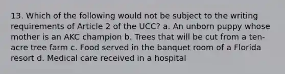 13. Which of the following would not be subject to the writing requirements of Article 2 of the UCC? a. An unborn puppy whose mother is an AKC champion b. Trees that will be cut from a ten-acre tree farm c. Food served in the banquet room of a Florida resort d. Medical care received in a hospital