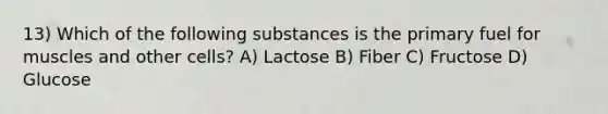 13) Which of the following substances is the primary fuel for muscles and other cells? A) Lactose B) Fiber C) Fructose D) Glucose