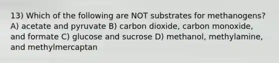 13) Which of the following are NOT substrates for methanogens? A) acetate and pyruvate B) carbon dioxide, carbon monoxide, and formate C) glucose and sucrose D) methanol, methylamine, and methylmercaptan