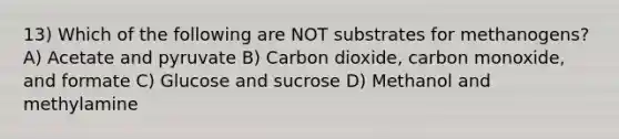 13) Which of the following are NOT substrates for methanogens? A) Acetate and pyruvate B) Carbon dioxide, carbon monoxide, and formate C) Glucose and sucrose D) Methanol and methylamine