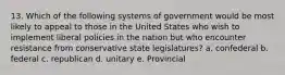 13. Which of the following systems of government would be most likely to appeal to those in the United States who wish to implement liberal policies in the nation but who encounter resistance from conservative state legislatures? a. confederal b. federal c. republican d. unitary e. Provincial