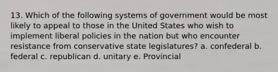 13. Which of the following systems of government would be most likely to appeal to those in the United States who wish to implement liberal policies in the nation but who encounter resistance from conservative state legislatures? a. confederal b. federal c. republican d. unitary e. Provincial