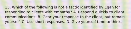 13. Which of the following is not a tactic identified by Egan for responding to clients with empathy? A. Respond quickly to client communications. B. Gear your response to the client, but remain yourself. C. Use short responses. D. Give yourself time to think.