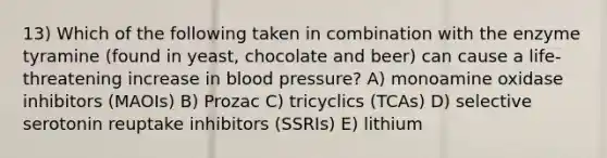 13) Which of the following taken in combination with the enzyme tyramine (found in yeast, chocolate and beer) can cause a life-threatening increase in blood pressure? A) monoamine oxidase inhibitors (MAOIs) B) Prozac C) tricyclics (TCAs) D) selective serotonin reuptake inhibitors (SSRIs) E) lithium