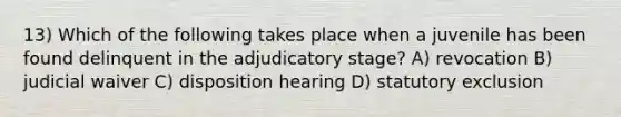 13) Which of the following takes place when a juvenile has been found delinquent in the adjudicatory stage? A) revocation B) judicial waiver C) disposition hearing D) statutory exclusion