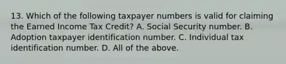 13. Which of the following taxpayer numbers is valid for claiming the Earned Income Tax Credit? A. Social Security number. B. Adoption taxpayer identification number. C. Individual tax identification number. D. All of the above.