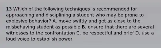 13 Which of the following techniques is recommended for approaching and disciplining a student who may be prone to explosive behavior? A. move swiftly and get as close to the misbehaving student as possible B. ensure that there are several witnesses to the confrontation C. be respectful and brief D. use a loud voice to establish power