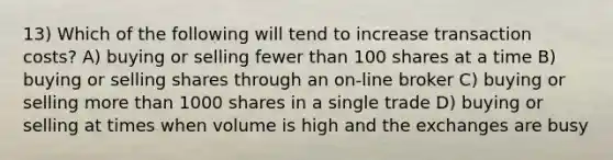 13) Which of the following will tend to increase transaction costs? A) buying or selling fewer than 100 shares at a time B) buying or selling shares through an on-line broker C) buying or selling more than 1000 shares in a single trade D) buying or selling at times when volume is high and the exchanges are busy