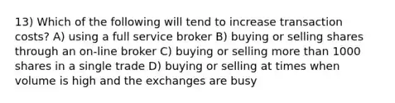 13) Which of the following will tend to increase transaction costs? A) using a full service broker B) buying or selling shares through an on-line broker C) buying or selling more than 1000 shares in a single trade D) buying or selling at times when volume is high and the exchanges are busy