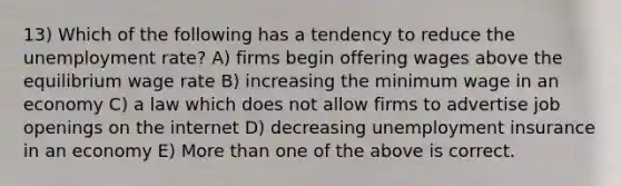 13) Which of the following has a tendency to reduce the unemployment rate? A) firms begin offering wages above the equilibrium wage rate B) increasing the minimum wage in an economy C) a law which does not allow firms to advertise job openings on the internet D) decreasing unemployment insurance in an economy E) More than one of the above is correct.