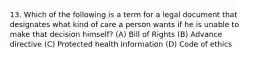 13. Which of the following is a term for a legal document that designates what kind of care a person wants if he is unable to make that decision himself? (A) Bill of Rights (B) Advance directive (C) Protected health information (D) Code of ethics