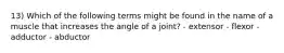 13) Which of the following terms might be found in the name of a muscle that increases the angle of a joint? - extensor - flexor - adductor - abductor