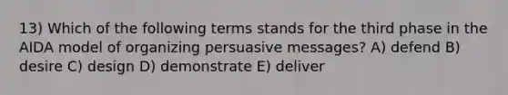 13) Which of the following terms stands for the third phase in the AIDA model of organizing persuasive messages? A) defend B) desire C) design D) demonstrate E) deliver