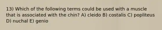 13) Which of the following terms could be used with a muscle that is associated with the chin? A) cleido B) costalis C) popliteus D) nuchal E) genio