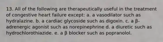 13. All of the following are therapeutically useful in the treatment of congestive heart failure except: a. a vasodilator such as hydralazine. b. a cardiac glycoside such as digoxin. c. a β-adrenergic agonist such as norepinephrine d. a diuretic such as hydrochlorothiazide. e. a β blocker such as popranolol.