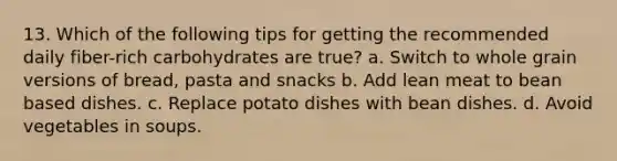 13. Which of the following tips for getting the recommended daily fiber-rich carbohydrates are true? a. Switch to whole grain versions of bread, pasta and snacks b. Add lean meat to bean based dishes. c. Replace potato dishes with bean dishes. d. Avoid vegetables in soups.