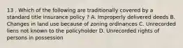 13 . Which of the following are traditionally covered by a standard title insurance policy ? A. Improperly delivered deeds B. Changes in land use because of zoning ordinances C. Unrecorded liens not known to the policyholder D. Unrecorded rights of persons in possession