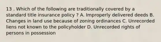 13 . Which of the following are traditionally covered by a standard title insurance policy ? A. Improperly delivered deeds B. Changes in land use because of zoning ordinances C. Unrecorded liens not known to the policyholder D. Unrecorded rights of persons in possession