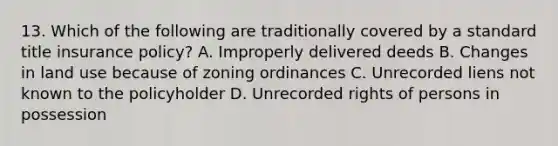 13. Which of the following are traditionally covered by a standard title insurance policy? A. Improperly delivered deeds B. Changes in land use because of zoning ordinances C. Unrecorded liens not known to the policyholder D. Unrecorded rights of persons in possession