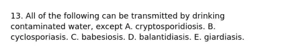 13. All of the following can be transmitted by drinking contaminated water, except A. cryptosporidiosis. B. cyclosporiasis. C. babesiosis. D. balantidiasis. E. giardiasis.