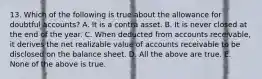 13. Which of the following is true about the allowance for doubtful accounts? A. It is a contra asset. B. It is never closed at the end of the year. C. When deducted from accounts receivable, it derives the net realizable value of accounts receivable to be disclosed on the balance sheet. D. All the above are true. E. None of the above is true.