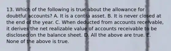 13. Which of the following is true about the allowance for doubtful accounts? A. It is a contra asset. B. It is never closed at the end of the year. C. When deducted from accounts receivable, it derives the net realizable value of accounts receivable to be disclosed on the balance sheet. D. All the above are true. E. None of the above is true.