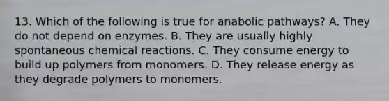 13. Which of the following is true for anabolic pathways? A. They do not depend on enzymes. B. They are usually highly spontaneous chemical reactions. C. They consume energy to build up polymers from monomers. D. They release energy as they degrade polymers to monomers.