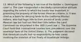 13. Which of the following is not true of the Botiller v. Dominguez case? a. The case inaugurated a decidedly conservative attitude regarding the extent to which the treaty was important in protecting the property of the former Mexican citizens. b. it was cited as a basis for denying lands to the California Mission Indians, who had legal title to their ancestral lands under Mexican law but had not filed their title before the Land Commissin as stitpulated in the 1851 Land Law. c. The Supreme Court held that international treaties took precedence over the sovereign laws of the United States. d. The judgment declared that American courts had no responsibility to hear cases involving the violation of the Treaty of Guadalupe Hidalgo.