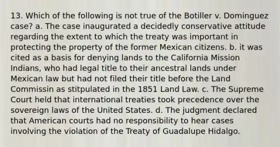 13. Which of the following is not true of the Botiller v. Dominguez case? a. The case inaugurated a decidedly conservative attitude regarding the extent to which the treaty was important in protecting the property of the former Mexican citizens. b. it was cited as a basis for denying lands to the California Mission Indians, who had legal title to their ancestral lands under Mexican law but had not filed their title before the Land Commissin as stitpulated in the 1851 Land Law. c. The Supreme Court held that international treaties took precedence over the sovereign laws of the United States. d. The judgment declared that American courts had no responsibility to hear cases involving the violation of the Treaty of Guadalupe Hidalgo.