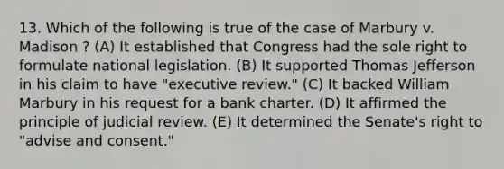 13. Which of the following is true of the case of Marbury v. Madison ? (A) It established that Congress had the sole right to formulate national legislation. (B) It supported Thomas Jefferson in his claim to have "executive review." (C) It backed William Marbury in his request for a bank charter. (D) It affirmed the principle of judicial review. (E) It determined the Senate's right to "advise and consent."