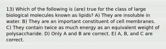 13) Which of the following is (are) true for the class of large biological molecules known as lipids? A) They are insoluble in water. B) They are an important constituent of cell membranes. C) They contain twice as much energy as an equivalent weight of polysaccharide. D) Only A and B are correct. E) A, B, and C are correct.