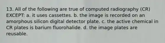 13. All of the following are true of computed radiography (CR) EXCEPT: a. it uses cassettes. b. the image is recorded on an amorphous silicon digital detector plate. c. the active chemical in CR plates is barium fluorohalide. d. the image plates are reusable.