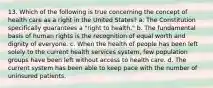 13. Which of the following is true concerning the concept of health care as a right in the United States? a. The Constitution specifically guarantees a "right to health." b. The fundamental basis of human rights is the recognition of equal worth and dignity of everyone. c. When the health of people has been left solely to the current health services system, few population groups have been left without access to health care. d. The current system has been able to keep pace with the number of uninsured patients.