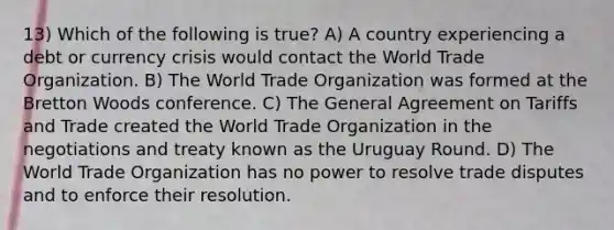 13) Which of the following is true? A) A country experiencing a debt or currency crisis would contact the World Trade Organization. B) The World Trade Organization was formed at the Bretton Woods conference. C) The General Agreement on Tariffs and Trade created the World Trade Organization in the negotiations and treaty known as the Uruguay Round. D) The World Trade Organization has no power to resolve trade disputes and to enforce their resolution.