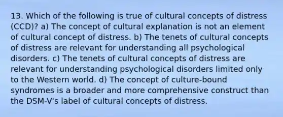 13. Which of the following is true of cultural concepts of distress (CCD)? a) The concept of cultural explanation is not an element of cultural concept of distress. b) The tenets of cultural concepts of distress are relevant for understanding all psychological disorders. c) The tenets of cultural concepts of distress are relevant for understanding psychological disorders limited only to the Western world. d) The concept of culture-bound syndromes is a broader and more comprehensive construct than the DSM-V's label of cultural concepts of distress.