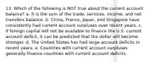 13. Which of the following is NOT true about the current account balance? a. It is the sum of the trade, services, income, and net transfers balance. b. China, France, Japan, and Singapore have consistently had current account surpluses over recent years. c. If foreign capital will not be available to finance the U.S. current account deficit, it can be predicted that the dollar will become stronger. d. The United States has had large account deficits in recent years. e. Countries with current account surpluses generally finance countries with current account deficits.