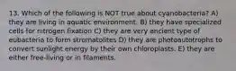 13. Which of the following is NOT true about cyanobacteria? A) they are living in aquatic environment. B) they have specialized cells for nitrogen fixation C) they are very ancient type of eubacteria to form stromatolites D) they are photoautotrophs to convert sunlight energy by their own chloroplasts. E) they are either free-living or in filaments.