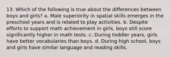 13. Which of the following is true about the differences between boys and girls? a. Male superiority in spatial skills emerges in the preschool years and is related to play activities. b. Despite efforts to support math achievement in girls, boys still score significantly higher in math tests. c. During toddler years, girls have better vocabularies than boys. d. During high school, boys and girls have similar language and reading skills.