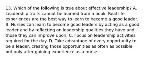 13. Which of the following is true about effective leadership? A. Leadership traits cannot be learned from a book. Real life experiences are the best way to learn to become a good leader. B. Nurses can learn to become good leaders by acting as a good leader and by reflecting on leadership qualities they have and those they can improve upon. C. Focus on leadership activities required for the day. D. Take advantage of every opportunity to be a leader, creating those opportunities as often as possible, but only after gaining experience as a nurse.