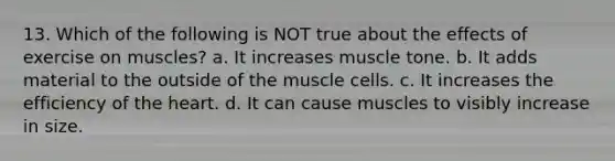 13. Which of the following is NOT true about the effects of exercise on muscles? a. It increases muscle tone. b. It adds material to the outside of the muscle cells. c. It increases the efficiency of the heart. d. It can cause muscles to visibly increase in size.