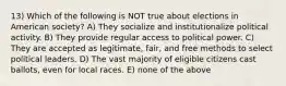 13) Which of the following is NOT true about elections in American society? A) They socialize and institutionalize political activity. B) They provide regular access to political power. C) They are accepted as legitimate, fair, and free methods to select political leaders. D) The vast majority of eligible citizens cast ballots, even for local races. E) none of the above