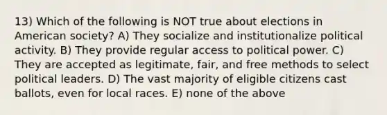 13) Which of the following is NOT true about elections in American society? A) They socialize and institutionalize political activity. B) They provide regular access to political power. C) They are accepted as legitimate, fair, and free methods to select political leaders. D) The vast majority of eligible citizens cast ballots, even for local races. E) none of the above