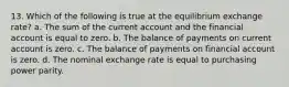 13. Which of the following is true at the equilibrium exchange rate? a. The sum of the current account and the financial account is equal to zero. b. The balance of payments on current account is zero. c. The balance of payments on financial account is zero. d. The nominal exchange rate is equal to purchasing power parity.